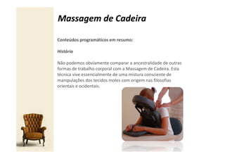 Massagem de Cadeira

Conteúdos programáticos em resumo:

História

Não podemos obviamente comparar a ancestralidade de outras
formas de trabalho corporal com a Massagem de Cadeira. Esta
técnica vive essencialmente de uma mistura consciente de
manipulações dos tecidos moles com origem nas filosofias
orientais e ocidentais.
 
