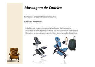Massagem de Cadeira

Conteúdos programáticos em resumo:

Ambiente / Material


 Esta técnica caracteriza-se pela facilidade de transporte
 de todo o material (adaptando-se aos mais diversos ambientes).
 Discutem-se os avanços ergonómicos na construção da cadeira.
 
