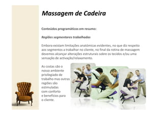 Massagem de Cadeira

Conteúdos programáticos em resumo:

Regiões segmentares trabalhadas

Embora existam limitações anatómicas evidentes, no que diz respeito
aos segmentos a trabalhar no cliente, no final da rotina de massagem
devemos alcançar alterações estruturais sobre os tecidos e/ou uma
sensação de activação/relaxamento.

As costas são o
nosso ambiente
privilegiado de
trabalho mas outras
regiões são
estimuladas
com conforto
e benefícios para
o cliente.
 