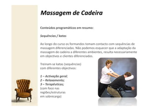 Massagem de Cadeira

Conteúdos programáticos em resumo:

Sequências / katas

Ao longo do curso os formandos tomam contacto com sequências de
massagem diferenciadas. Não podemos esquecer que a adaptação da
massagem de cadeira a diferentes ambientes, resulta necessariamente
em objectivos e clientes diferenciados.

Treinam-se katas (sequências)
com diferentes objectivos:

1 – Activação geral;
2 – Relaxamento;
3 – Terapêuticas;
(com foco nas
regiões/estruturas
em sobrecarga)
 