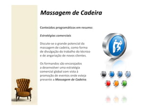 Massagem de Cadeira

Conteúdos programáticos em resumo:

Estratégias comerciais

Discute-se o grande potencial da
massagem de cadeira, como forma
de divulgação do trabalho do técnico
e de angariação de novos clientes.

Os formandos são encorajados
a desenvolver uma estratégia
comercial global com vista à
promoção de eventos onde esteja
presente a Massagem de Cadeira.
 