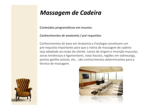 Massagem de Cadeira

Conteúdos programáticos em resumo:

Conhecimentos de anatomia / pré-requisitos

Conhecimentos de base em Anatomia e Fisiologia constituem um
pré-requisito importante para que a rotina de massagem de cadeira
seja adaptada ao corpo do cliente. Locais de origem e inserção muscular,
zonas tendinosas e ligamentares, rotas fasciais, regiões em sobrecarga,
pontos-gatilho activos, etc… são conhecimentos determinantes para o
técnico de massagem.
 