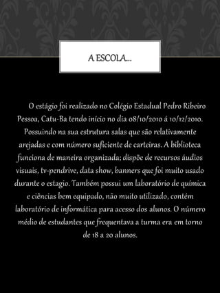 A ESCOLA...



     O estágio foi realizado no Colégio Estadual Pedro Ribeiro
 Pessoa, Catu-Ba tendo início no dia 08/10/2010 á 10/12/2010.
   Possuindo na sua estrutura salas que são relativamente
  arejadas e com número suficiente de carteiras. A biblioteca
 funciona de maneira organizada; dispõe de recursos áudios
visuais, tv-pendrive, data show, banners que foi muito usado
durante o estagio. Também possui um laboratório de química
    e ciências bem equipado, não muito utilizado, contém
laboratório de informática para acesso dos alunos. O número
 médio de estudantes que frequentava a turma era em torno
                        de 18 a 20 alunos.
 