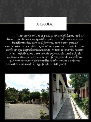 A ESCOLA...
 REGO (2001) nos mostra que os postulados de Vygotsky parecem apontar
                       para a necessidade de cri


           Uma escola em que as pessoas possam dialogar, duvidar,
 discutir, questionar e compartilhar saberes. Onde há espaço para
      transformações, para as diferenças, para o erro, para as
contradições, para a colaboração mútua e para a criatividade. Uma
 escola em que os professores e alunos tenham autonomia, possam
   pensar, refletir sobre o seu próprio processo de construção de
  conhecimentos e ter acesso a novas informações. Uma escola em
    que o conhecimento já sistematizado não é tratado de forma
 dogmática e esvaziado de significado. REGO (2001)Uma escola em
   que as pessoas possam dialogar, duvidar, discutir, questionar e
    compartilhar saberes. Onde há espaço para transformações, para as
 diferenças, para o erro, para as contradições, para a colaboração mútua e
   para a criatividade. Uma escola em que os professores e alunos tenham
     autonomia, possam pensar, refletir sobre o seu próprio processo de
 construção de conhecimentos e ter acesso a novas informações. Uma escola
em que o conhecimento já sistematizado não é tratado de forma dogmática e
                           esvaziado de significado.
 