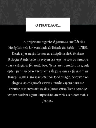 O PROFESSOR...


               A professora regente é formada em Ciências
  Biológicas pela Universidade do Estado da Bahia – UNEB.
     Desde a formação leciona as disciplinas de Ciências e
  Biologia. A interação da professora regente com os alunos e
com a estagiária foi muito boa. No primeiro contato a regente
 optou por não permanecer em sala para que eu ficasse mais
  tranquila, mas isso se repetiu por todo estágio. Sempre que
     chegava ao colégio ela estava a minha espera para me
   orientar caso necessitasse de alguma coisa. Tive a sorte de
 sempre resolver algum imprevisto que viria acontecer mais a
                             frente...
 