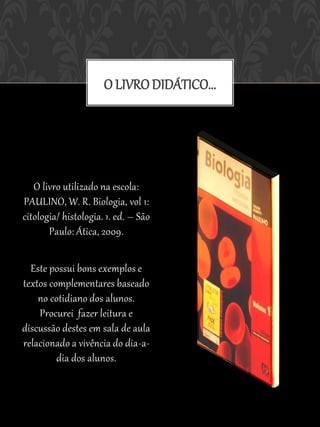 O LIVRO DIDÁTICO...




   O livro utilizado na escola:
PAULINO, W. R. Biologia, vol 1:
citologia/ histologia. 1. ed. – São
       Paulo: Ática, 2009.

  Este possui bons exemplos e
textos complementares baseado
    no cotidiano dos alunos.
    Procurei fazer leitura e
discussão destes em sala de aula
relacionado a vivência do dia-a-
         dia dos alunos.
 