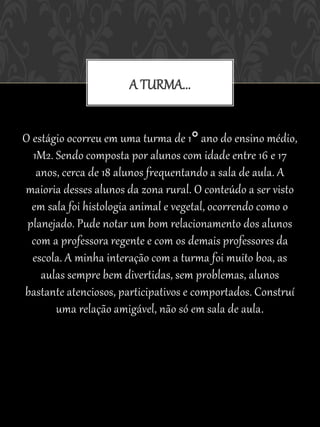A TURMA...


O estágio ocorreu em uma turma de 1° ano do ensino médio,
  1M2. Sendo composta por alunos com idade entre 16 e 17
   anos, cerca de 18 alunos frequentando a sala de aula. A
maioria desses alunos da zona rural. O conteúdo a ser visto
  em sala foi histologia animal e vegetal, ocorrendo como o
 planejado. Pude notar um bom relacionamento dos alunos
  com a professora regente e com os demais professores da
  escola. A minha interação com a turma foi muito boa, as
    aulas sempre bem divertidas, sem problemas, alunos
bastante atenciosos, participativos e comportados. Construí
       uma relação amigável, não só em sala de aula .
 