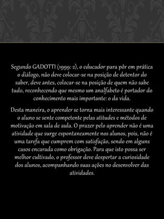 Segundo GADOTTI (1999: 2), o educador para pôr em prática
   o diálogo, não deve colocar-se na posição de detentor do
  saber, deve antes, colocar-se na posição de quem não sabe
tudo, reconhecendo que mesmo um analfabeto é portador do
          conhecimento mais importante: o da vida.
Desta maneira, o aprender se torna mais interessante quando
   o aluno se sente competente pelas atitudes e métodos de
motivação em sala de aula. O prazer pelo aprender não é uma
atividade que surge espontaneamente nos alunos, pois, não é
 uma tarefa que cumprem com satisfação, sendo em alguns
   casos encarada como obrigação. Para que isto possa ser
 melhor cultivado, o professor deve despertar a curiosidade
 dos alunos, acompanhando suas ações no desenvolver das
                         atividades.
 
