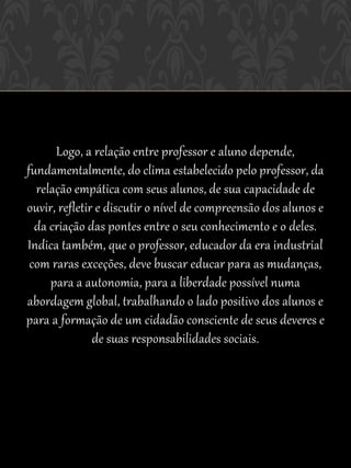 Logo, a relação entre professor e aluno depende,
fundamentalmente, do clima estabelecido pelo professor, da
  relação empática com seus alunos, de sua capacidade de
ouvir, refletir e discutir o nível de compreensão dos alunos e
  da criação das pontes entre o seu conhecimento e o deles.
Indica também, que o professor, educador da era industrial
 com raras exceções, deve buscar educar para as mudanças,
     para a autonomia, para a liberdade possível numa
abordagem global, trabalhando o lado positivo dos alunos e
para a formação de um cidadão consciente de seus deveres e
               de suas responsabilidades sociais.
 