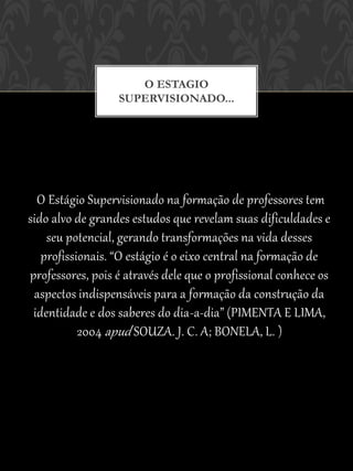 O ESTAGIO
                  SUPERVISIONADO...




  O Estágio Supervisionado na formação de professores tem
sido alvo de grandes estudos que revelam suas dificuldades e
    seu potencial, gerando transformações na vida desses
   profissionais. “O estágio é o eixo central na formação de
professores, pois é através dele que o profissional conhece os
 aspectos indispensáveis para a formação da construção da
 identidade e dos saberes do dia-a-dia” (PIMENTA E LIMA,
           2004 apud SOUZA. J. C. A; BONELA, L. )
 