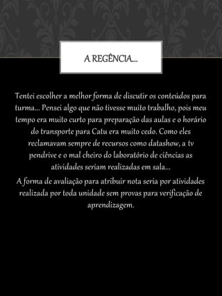 A REGÊNCIA...


Tentei escolher a melhor forma de discutir os conteúdos para
turma... Pensei algo que não tivesse muito trabalho, pois meu
tempo era muito curto para preparação das aulas e o horário
      do transporte para Catu era muito cedo. Como eles
     reclamavam sempre de recursos como datashow, a tv
     pendrive e o mal cheiro do laboratório de ciências as
            atividades seriam realizadas em sala...
 A forma de avaliação para atribuir nota seria por atividades
  realizada por toda unidade sem provas para verificação de
                        aprendizagem.
 
