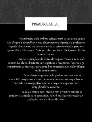 PRIMEIRA AULA...

          Na primeira aula embora estivesse um pouco ansiosa isso
não chegou a atrapalhar o meu desempenho até porque a professora
 regente não se manteve presente na aula, esteve somente para me
apresentar e foi embora. Pude perceber um bom relacionamento dos
                            alunos com ela
          Iniciei a aula falando de tecido conjuntivo, com auxilio de
banner. Os alunos bastante participativos e receptivos. Percebi logo
em primeiro contato que seria uma boa experiência, me identifiquei
                         muito com a turma.
               Pude observar que eles não gostam escrever muito
  conteúdo no quadro, mas no entanto mesmo sabendo que tem o
     conteúdo no livro preferem ter um pequeno esquema mais
                      simplificado no caderno.
             A aula ocorreu bem, mesmo com primeiro contato se
  sentiam a vontade para perguntar, não só duvidas em relação ao
                  conteúdo, mas do dia-a-dia deles.
 