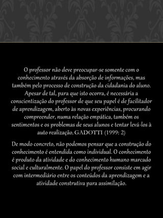O professor não deve preocupar-se somente com o
   conhecimento através da absorção de informações, mas
também pelo processo de construção da cidadania do aluno.
      Apesar de tal, para que isto ocorra, é necessária a
conscientização do professor de que seu papel é de facilitador
 de aprendizagem, aberto às novas experiências, procurando
      compreender, numa relação empática, também os
sentimentos e os problemas de seus alunos e tentar levá-los à
           auto realização, GADOTTI (1999: 2)
De modo concreto, não podemos pensar que a construção do
conhecimento é entendida como individual. O conhecimento
é produto da atividade e do conhecimento humano marcado
social e culturalmente. O papel do professor consiste em agir
 com intermediário entre os conteúdos da aprendizagem e a
            atividade construtiva para assimilação.
 