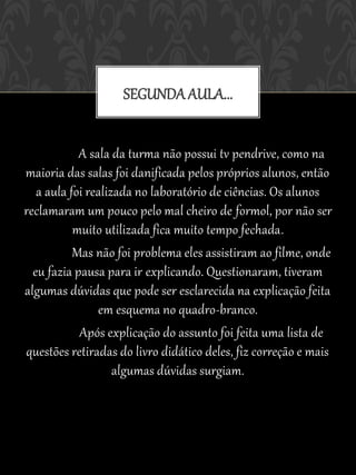 SEGUNDA AULA...


            A sala da turma não possui tv pendrive, como na
maioria das salas foi danificada pelos próprios alunos, então
   a aula foi realizada no laboratório de ciências. Os alunos
reclamaram um pouco pelo mal cheiro de formol, por não ser
           muito utilizada fica muito tempo fechada.
           Mas não foi problema eles assistiram ao filme, onde
  eu fazia pausa para ir explicando. Questionaram, tiveram
algumas dúvidas que pode ser esclarecida na explicação feita
                em esquema no quadro-branco.
            Após explicação do assunto foi feita uma lista de
questões retiradas do livro didático deles, fiz correção e mais
                    algumas dúvidas surgiam.
 