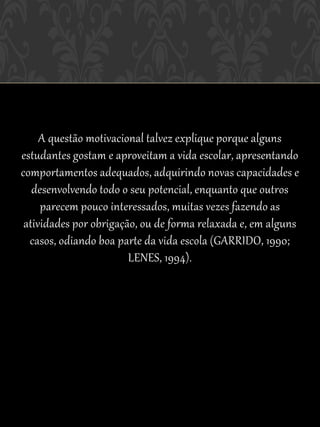 A questão motivacional talvez explique porque alguns
estudantes gostam e aproveitam a vida escolar, apresentando
comportamentos adequados, adquirindo novas capacidades e
   desenvolvendo todo o seu potencial, enquanto que outros
     parecem pouco interessados, muitas vezes fazendo as
 atividades por obrigação, ou de forma relaxada e, em alguns
  casos, odiando boa parte da vida escola (GARRIDO, 1990;
                        LENES, 1994).
 