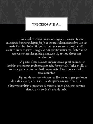 TERCEIRA AULA...

            Aula sobre tecido muscular, expliquei o assunto com
auxilio de banner e depois foi feita leitura e discussão sobre uso de
  anabolizantes. Foi muito proveitosa, por ser um assunto muito
comum entre os jovens surgiu vários questionamentos, histórias de
    pessoas conhecidas que já aconteceu algum problema com
                            anabolizante.
            A partir desse assunto surgiu vários questionamentos
também sobre sexo, problemas sexuais, hormonais. Todos muito a
  vontade para perguntar facilitando assim lidar com eles sobre
                           esses assuntos.
          Alguns alunos comentaram ao fim da aula que gostaram
    da aula e que queriam mais textos para discussão em sala.
  Observei também a presença de vários alunos de outras turmas
                dentro e na porta da sala de aula.
 