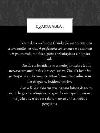 QUARTA AULA...


          Nesse dia a professora Claúdia foi me observar; eu
estava muito nervosa. A professora conversou e me acalmou
  um pouco mais, me deu algumas orientações a mais para
                             aula.
           Dando continuidade ao assunto falei sobre tecido
 nervoso com auxilio de vídeo explicativo, Claúdia também
 participou da aula complementando um pouco sobre ação
               das drogas no tecido conjuntivo
         A sala foi dividida em grupos para leitura de textos
 sobre drogas psicotrópicas e responderam a questionários.
    Foi feita discussão em sala com novas curiosidades e
                          perguntas.
 