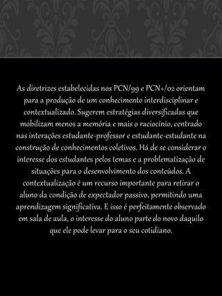 As diretrizes estabelecidas nos PCN/99 e PCN+/02 orientam
   para a produção de um conhecimento interdisciplinar e
   contextualizado. Sugerem estratégias diversificadas que
  mobilizam menos a memória e mais o raciocínio, centrado
nas interações estudante-professor e estudante-estudante na
construção de conhecimentos coletivos. Há de se considerar o
 interesse dos estudantes pelos temas e a problematização de
      situações para o desenvolvimento dos conteúdos. A
   contextualização é um recurso importante para retirar o
  aluno da condição de expectador passivo, permitindo uma
aprendizagem significativa. E isso é perfeitamente observado
  em sala de aula, o interesse do aluno parte do novo daquilo
            que ele pode levar para o seu cotidiano.
 