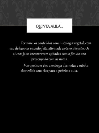 QUINTA AULA...


        Terminei os conteúdos com histologia vegetal, com
uso de banner e sendo feita atividade após explicação. Os
  alunos já se encontravam agitados com o fim do ano
                preocupado com as notas.
          Marquei com eles a entrega das notas e minha
        despedida com eles para a próxima aula.
 