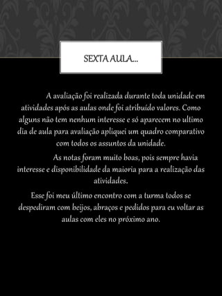 SEXTA AULA...


          A avaliação foi realizada durante toda unidade em
  atividades após as aulas onde foi atribuído valores. Como
 alguns não tem nenhum interesse e só aparecem no ultimo
dia de aula para avaliação apliquei um quadro comparativo
              com todos os assuntos da unidade.
             As notas foram muito boas, pois sempre havia
interesse e disponibilidade da maioria para a realização das
                          atividades.
     Esse foi meu último encontro com a turma todos se
 despediram com beijos, abraços e pedidos para eu voltar as
                aulas com eles no próximo ano.
 