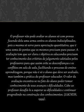 O professor não pode avaliar os alunos só com provas
  fazendo dela uma arma contra os alunos indisciplinados,
  pois a mesma só serve para apreciação quantitativa, que é
uma soma de pontos que os mesmos precisam para passar. A
avaliação tem que ser clara e objetiva os educandos precisam
ter conhecimento dos critérios de julgamento adotados pelos
    professores para que assim evite as desconfianças e os
  conflitos em sala de aula, facilitando o processo de ensino
aprendizagem, porque não é só o aluno que deve ser avaliado,
  mas também a prática do professor-educador. O valor da
     avaliação encontra-se no fato do aluno poder tomar
    conhecimento de seus avanços e dificuldades. Cabe ao
  professor desafiá-lo a superar as dificuldades e continuar
 progredindo na construção dos conhecimentos. (LUCKESI,
                             1999).
 