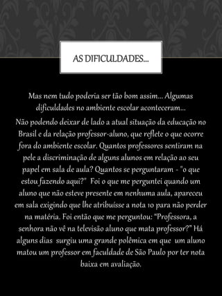 AS DIFICULDADES...


     Mas nem tudo poderia ser tão bom assim... Algumas
        dificuldades no ambiente escolar aconteceram...
Não podendo deixar de lado a atual situação da educação no
 Brasil e da relação professor-aluno, que reflete o que ocorre
  fora do ambiente escolar. Quantos professores sentiram na
    pele a discriminação de alguns alunos em relação ao seu
   papel em sala de aula? Quantos se perguntaram - "o que
   estou fazendo aqui?" Foi o que me perguntei quando um
  aluno que não esteve presente em nenhuma aula, apareceu
em sala exigindo que lhe atribuísse a nota 10 para não perder
    na matéria. Foi então que me perguntou: “Professora, a
  senhora não vê na televisão aluno que mata professor?” Há
 alguns dias surgiu uma grande polêmica em que um aluno
 matou um professor em faculdade de São Paulo por ter nota
                      baixa em avaliação.
 