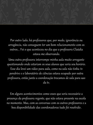 Por outro lado, há professores que, por medo, ignorância ou
 arrogância, não conseguem ter um bom relacionamento com os
  outros... Foi o que aconteceu no dia que a professora Claúdia
                       estava me observando.
 Uma outra professora interrompe minha aula muito arrogante
questionando onde estariam os seus alunos que seria seu horário.
   Esse dia levei um vídeo para aula, como na sala não tinha tv
  pendrive e o laboratório de ciências estava ocupado por outra
professora, então junto a coordenação trocamos de sala para uso
                               da tv.

   Em alguns acontecimentos como esses que seria necessário a
presença da professora regente, que não estava presente na escola
no momento. Mas, com as conversas com os outros professores e a
    boa disponibilidade das coordenadoras tudo foi resolvido .
 