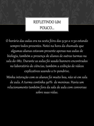REFLETINDO UM
                        POUCO...

O horário das aulas era na sexta feira das 9:50 a 11:30 estando
   sempre todos presentes. Notei na hora da chamada que
    algumas alunas estavam presente apenas nas aulas de
 biologia, também a presença de alunos de outras turmas na
sala do 1M2. Durante as aulas foi usado banners encontrados
   no laboratório de ciências, também a exibição de vídeos
              explicativos usando a tv-pendrive.
Minha interação com os alunos foi muito boa, não só em sala
   de aula. A turma continha 90% de meninas. Havia um
 relacionamento também fora da sala de aula com conversas
                       sobre suas vidas.
 