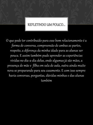 REFLETINDO UM POUCO...


O que pode ter contribuído para esse bom relacionamento é a
    forma de conversa, compreensão de ambas as partes,
   respeito, a diferença da minha idade para as alunas ser
   pouca. E assim também pude aprender as experiências
   vividas no dia-a-dia delas, onde algumas já são mães, a
 presença de mãe e filha em sala de aula, outra ainda muito
 nova se preparando para seu casamento. E com isso sempre
  havia conversas, perguntas, dúvidas minhas e das alunas
                            também
 