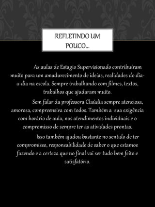 REFLETINDO UM
                      POUCO...

          As aulas de Estagio Supervisionado contribuíram
muito para um amadurecimento de ideias, realidades do dia-
  a-dia na escola. Sempre trabalhando com filmes, textos,
              trabalhos que ajudaram muito.
         Sem falar da professora Claúdia sempre atenciosa,
amorosa, compreensiva com todos. Também a sua exigência
   com horário de aula, nos atendimentos individuais e o
     compromisso de sempre ter as atividades prontas.
           Isso também ajudou bastante no sentido de ter
  compromisso, responsabilidade de saber o que estamos
  fazendo e a certeza que no final vai ser tudo bem feito e
                        satisfatório.
 