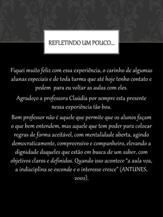 REFLETINDO UM POUCO...


Fiquei muito feliz com essa experiência, o carinho de algumas
alunas especiais e de toda turma que até hoje tenho contato e
            pedem para eu voltar as aulas com eles.
   Agradeço a professora Claúdia por sempre esta presente
                    nessa experiência tão boa.
Bom professor não é aquele que permite que os alunos façam
o que bem entendem, mas aquele que tem poder para colocar
  regras de forma aceitável, com mentalidade aberta, agindo
 democraticamente, compreensivo e companheiro, elevando a
   dignidade daqueles que estão em busca de um saber, com
objetivos claros e definidos. Quando isso acontece “a aula voa,
   a indisciplina se esconde e o interesse cresce” (ANTUNES,
                              2002).
 