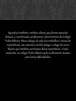 Agradeço também a minhas alunas que foram especiais
demais, a coordenação, professores e funcionários do Colégio
Pedro Ribeiro. Meus colegas de sala nos trabalhos e trocas de
 experiências, em especial a minha amiga e colega de curso
  Rejane que também participou dessa experiência a todo
momento, ao colégio Pedro Ribeiro pelo acolhimento mesmo
                  com várias dificuldades.
 