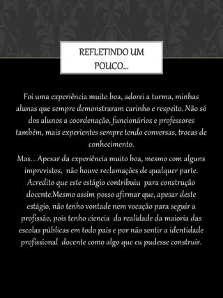 REFLETINDO UM
                      POUCO...

   Foi uma experiência muito boa, adorei a turma, minhas
alunas que sempre demonstraram carinho e respeito. Não só
    dos alunos a coordenação, funcionários e professores
também, mais experientes sempre tendo conversas, trocas de
                        conhecimento.
 Mas... Apesar da experiência muito boa, mesmo com alguns
   imprevistos, não houve reclamações de qualquer parte.
    Acredito que este estágio contribuiu para construção
    docente.Mesmo assim posso afirmar que, apesar deste
    estágio, não tenho vontade nem vocação para seguir a
  profissão, pois tenho ciencia da realidade da maioria das
 escolas públicas em todo país e por não sentir a identidade
  profissional docente como algo que eu pudesse construir.
 