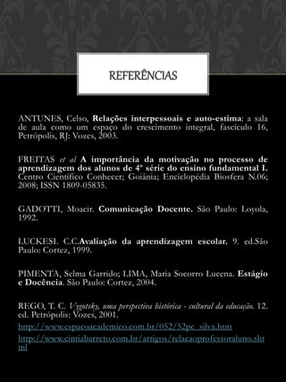 REFERÊNCIAS

ANTUNES, Celso, Relações interpessoais e auto-estima: a sala
de aula como um espaço do crescimento integral, fascículo 16,
Petrópolis, RJ: Vozes, 2003.

FREITAS et al A importância da motivação no processo de
aprendizagem dos alunos de 4º série do ensino fundamental I.
Centro Científico Conhecer; Goiânia; Enciclopédia Biosfera N.06;
2008; ISSN 1809-05835.

GADOTTI, Moacir. Comunicação Docente. São Paulo: Loyola,
1992.

LUCKESI. C.C.Avaliação da aprendizagem escolar. 9. ed.São
Paulo: Cortez, 1999.

PIMENTA, Selma Garrido; LIMA, Maria Socorro Lucena. Estágio
e Docência. São Paulo: Cortez, 2004.

REGO, T. C. Vygotsky, uma perspectiva histórica - cultural da educação. 12.
ed. Petrópolis: Vozes, 2001.
http://www.espacoacademico.com.br/052/52pc_silva.htm
http://www.cintiabarreto.com.br/artigos/relacaoprofessoraluno.sht
ml
 