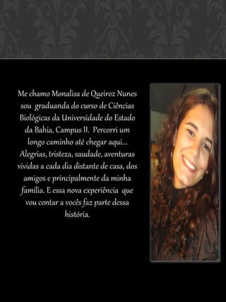 Me chamo Monalisa de Queiroz Nunes
 sou graduanda do curso de Ciências
 Biológicas da Universidade do Estado
   da Bahia, Campus II. Percorri um
    longo caminho até chegar aqui...
 Alegrias, tristeza, saudade, aventuras
vividas a cada dia distante de casa, dos
  amigos e principalmente da minha
 família. E essa nova experiência que
   vou contar a vocês faz parte dessa
                 história.
 
