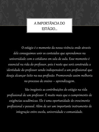 A IMPORTÂNCIA DO
                         ESTÁGIO...



             O estágio é o momento da nossa vivência onde através
      dele conseguimos unir os conteúdos que aprendemos na
  universidade com o cotidiano em sala de aula. Esse momento é
 essencial na vida do professor, pois é neste que será construída a
identidade do professor sendo indispensável a um profissional que
deseja alcançar êxito na sua profissão. Promovendo assim melhoria
               no processo de ensino – aprendizagem.

               São inegáveis as contribuições do estágio na vida
profissional de um professor. É muito mais que o cumprimento de
 exigências acadêmicas. Ele é uma oportunidade de crescimento
profissional e pessoal. Além de ser um importante instrumento de
        integração entre escola, universidade e comunidade.
 