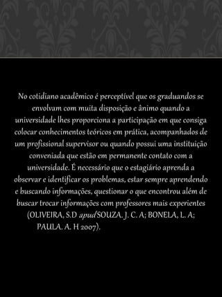 No cotidiano acadêmico é perceptível que os graduandos se
      envolvam com muita disposição e ânimo quando a
universidade lhes proporciona a participação em que consiga
colocar conhecimentos teóricos em prática, acompanhados de
um profissional supervisor ou quando possui uma instituição
     conveniada que estão em permanente contato com a
    universidade. É necessário que o estagiário aprenda a
observar e identificar os problemas, estar sempre aprendendo
e buscando informações, questionar o que encontrou além de
 buscar trocar informações com professores mais experientes
    (OLIVEIRA, S.D apud SOUZA. J. C. A; BONELA, L. A;
       PAULA. A. H 2007).
 