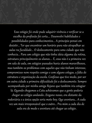 Esse estágio foi onde pude adquirir vivência e verificar se a
       escolha da profissão foi certa.... Desenvolvi habilidades e
     possibilidades para conhecimentos... A princípio pensei em
  desistir... Ter que encontrar um horário para não atrapalhar as
  aulas na faculdade... O deslocamento para uma cidade que não
 conhecia... Para um colégio que não tinha ideia alguma da rotina,
 estrutura principalmente os alunos.... É, essa não é a primeira vez
 em sala de aula, em estágios passados havia alunos maravilhosos,
 mas também os problemas com aqueles que não tinham interesse,
compromisso nem respeito comigo e com alguns colegas, a falta de
estrutura e organização da escola. Confesso que tive medo, por ser
em outra cidade a primeira dificuldade foi o deslocamento. Sempre
 acompanhada por minha amiga Rejane que também iria estagiar
    lá. Quando chegamos a Catu achávamos que a gente poderia
     chegar ao colégio andando...Engano nosso, era distante da
 rodoviária e a única opção seria moto boy. Que aventura... A cada
  vez um mais irresponsável que o outro... Pra mim a cada dia de
          aula era de medo e aventura até chegar ao colégio .
 