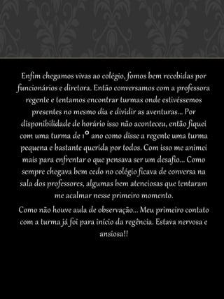 Enfim chegamos vivas ao colégio, fomos bem recebidas por
funcionários e diretora. Então conversamos com a professora
   regente e tentamos encontrar turmas onde estivéssemos
     presentes no mesmo dia e dividir as aventuras... Por
 disponibilidade de horário isso não aconteceu, então fiquei
 com uma turma de 1° ano como disse a regente uma turma
 pequena e bastante querida por todos. Com isso me animei
  mais para enfrentar o que pensava ser um desafio... Como
  sempre chegava bem cedo no colégio ficava de conversa na
 sala dos professores, algumas bem atenciosas que tentaram
            me acalmar nesse primeiro momento.
Como não houve aula de observação... Meu primeiro contato
 com a turma já foi para início da regência. Estava nervosa e
                           ansiosa!!
 