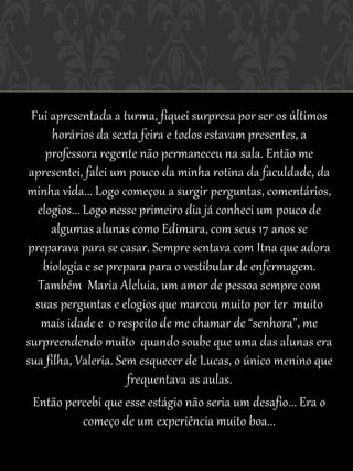 Fui apresentada a turma, fiquei surpresa por ser os últimos
      horários da sexta feira e todos estavam presentes, a
     professora regente não permaneceu na sala. Então me
 apresentei, falei um pouco da minha rotina da faculdade, da
minha vida... Logo começou a surgir perguntas, comentários,
   elogios... Logo nesse primeiro dia já conheci um pouco de
      algumas alunas como Edimara, com seus 17 anos se
preparava para se casar. Sempre sentava com Itna que adora
    biologia e se prepara para o vestibular de enfermagem.
   Também Maria Aleluia, um amor de pessoa sempre com
  suas perguntas e elogios que marcou muito por ter muito
    mais idade e o respeito de me chamar de “senhora”, me
surpreendendo muito quando soube que uma das alunas era
sua filha, Valeria. Sem esquecer de Lucas, o único menino que
                      frequentava as aulas.
  Então percebi que esse estágio não seria um desafio... Era o
              começo de um experiência muito boa...
 