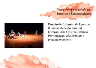 Projeto de Extensão da Unespar
(Universidade do Paraná)
Direção: Ana Cristina Fabrício
Participação: abr/2016 até o
presente momento
Tosco - Grupo de estudo em
Improviso e Espetacularidade
 