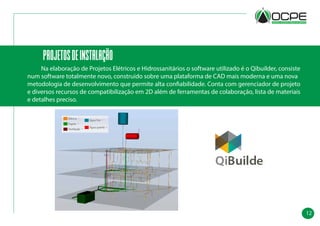 12
projetosdeinstalação
	 Na elaboração de Projetos Elétricos e Hidrossanitários o software utilizado é o Qibuilder, consiste
num software totalmente novo, construído sobre uma plataforma de CAD mais moderna e uma nova
metodologia de desenvolvimento que permite alta confiabilidade. Conta com gerenciador de projeto
e diversos recursos de compatibilização em 2D além de ferramentas de colaboração, lista de materiais
e detalhes preciso.
 