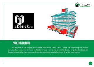 13
projetoESTRUTURAL
	 Na elaboração de Projeto estrutural é utilizado o Eberick V10 , que é um software para projeto
estrutural em concreto armado moldado in-loco e concreto prémoldado que engloba as etapas de
lançamento, análise da estrutura, dimensionamento e o detalhamento final dos elementos.
 