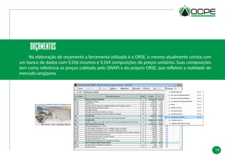 14
orçamentos
	 Na elaboração de orçamento a ferramenta utilizada é o ORSE, o mesmo atualmente consta com
um banco de dados com 9.556 insumos e 9.354 composições de preços unitários. Suas composições
tem como referência os preços coletado pelo SINAPI e do próprio ORSE, que refletem a realidade do
mercado sergipano.
 