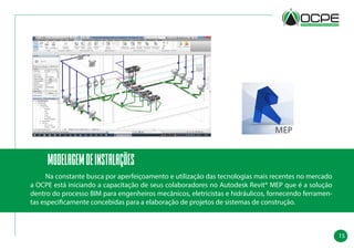 15
modelagemdeinstalações
	 Na constante busca por aperfeiçoamento e utilização das tecnologias mais recentes no mercado
a OCPE está iniciando a capacitação de seus colaboradores no Autodesk Revit® MEP que é a solução
dentro do processo BIM para engenheiros mecânicos, eletricistas e hidráulicos, fornecendo ferramen-
tas especificamente concebidas para a elaboração de projetos de sistemas de construção.
 