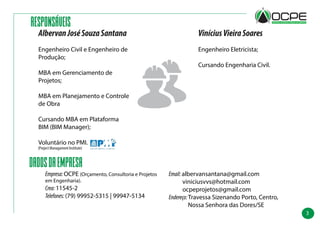 3
RESPONSÁVEIS
DADOSDAEMPRESA
Email:albervansantana@gmail.com
viniciusvvs@hotmail.com
ocpeprojetos@gmail.com
Endereço:Travessa Sizenando Porto, Centro,
Nossa Senhora das Dores/SE
Empresa:OCPE (Orçamento, Consultoria e Projetos
em Engenharia).
Crea:11545-2
Telefones:(79) 99952-5315 | 99947-5134
ViníciusVieiraSoares
Engenheiro Eletricista;
Cursando Engenharia Civil.
AlbervanJoséSouzaSantana
Engenheiro Civil e Engenheiro de
Produção;
MBA em Gerenciamento de
Projetos;
MBA em Planejamento e Controle
de Obra
Cursando MBA em Plataforma
BIM (BIM Manager);
Voluntário no PMI.
(Project Managament Institute)
 