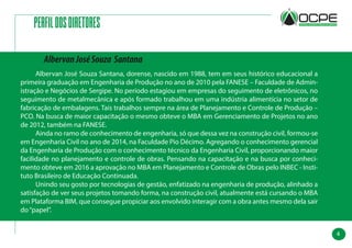 4
PERFILDOSDIRETORES
	 Albervan José Souza Santana, dorense, nascido em 1988, tem em seus histórico educacional a
primeira graduação em Engenharia de Produção no ano de 2010 pela FANESE – Faculdade de Admin-
istração e Negócios de Sergipe. No período estagiou em empresas do seguimento de eletrônicos, no
seguimento de metalmecânica e após formado trabalhou em uma indústria alimentícia no setor de
fabricação de embalagens. Tais trabalhos sempre na área de Planejamento e Controle de Produção –
PCO. Na busca de maior capacitação o mesmo obteve o MBA em Gerenciamento de Projetos no ano
de 2012, também na FANESE.
	 Ainda no ramo de conhecimento de engenharia, só que dessa vez na construção civil, formou-se
em Engenharia Civil no ano de 2014, na Faculdade Pio Décimo. Agregando o conhecimento gerencial
da Engenharia de Produção com o conhecimento técnico da Engenharia Civil, proporcionando maior
facilidade no planejamento e controle de obras. Pensando na capacitação e na busca por conheci-
mento obteve em 2016 a aprovação no MBA em Planejamento e Controle de Obras pelo INBEC - Insti-
tuto Brasileiro de Educação Continuada.
	 Unindo seu gosto por tecnologias de gestão, enfatizado na engenharia de produção, alinhado a
satisfação de ver seus projetos tomando forma, na construção civil, atualmente está cursando o MBA
em Plataforma BIM, que consegue propiciar aos envolvido interagir com a obra antes mesmo dela sair
do“papel”.
AlbervanJoséSouza Santana
 