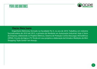 5
PERFILDOSDIRETORES
	 Engenheiro Eletricista, formado na Faculdade Pio X, no ano de 2010. Trabalhou em indústria
Sucroalcooleira de 2010 até 2012, a primeira do Nordeste em Automação Industrial. Hoje é Sócio
da Empresa, elaborando os Projetos Elétricos, Sistema de Proteção Contra Descargas Atmosféricas
(SPDA), Circuito de lógica e TV. Tendo em seus projetos a elaboração da Entrada e Medições do Mini
Shopping“Stylo Center”em Aracaju.
ViníciusVieiraSoares
 