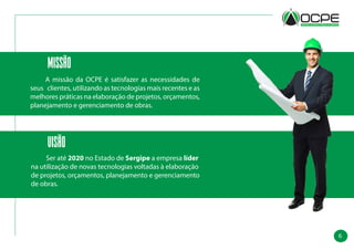6
Missão
	 A missão da OCPE é satisfazer as necessidades de
seus clientes, utilizando as tecnologias mais recentes e as
melhores práticas na elaboração de projetos, orçamentos,
planejamento e gerenciamento de obras.
Visão
	 Ser até 2020 no Estado de Sergipe a empresa líder
na utilização de novas tecnologias voltadas à elaboração
de projetos, orçamentos, planejamento e gerenciamento
de obras.
 