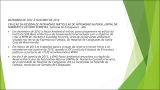 DEZEMBRO DE 2012 Á OUTUBRO DE 2014
CRIAÇÃO DA RESERVA DE PATRIMÔNIO PARTICULAR DE PATRIMÔNIO NATURAL (RPPN) DR.
NORBERTO CUSTÓDIO FERREIRA, Santana de Cataguases - MG
 Em dezembro de 2012 a Pacto Ambiental entrou como proponente no edital do
Instituto SOS Mata Atlântica e da Conservação Internacional com o objetivo de
criar a RPPN Dr. Norberto Custódio Ferreira, área de preservação ambiental
situada nas terras da Fazenda da Fumaça, do Hospital de Cataguases da Santa
Casa de Misericórdia.
 Em março de 2013 os trabalhos para a criação da reserva tiveram início e se
estenderam até janeiro de 2015, quando o IEF (instituto Estadual de Florestas)
publicou a portaria de nº120 reconhecendo a RPPN.
 No dia 5 de Janeiro de 2015, a ONG Pacto Ambiental anunciava a criação da
Reserva Particular do Patrimônio Natural (RPPN) Dr. Norberto Custódio Ferreira,
de propriedade do Hospital de Cataguases (HC) e localizada na Fazenda da
Fumaça, município de Santana de Cataguases.
 